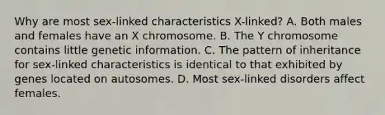 Why are most sex-linked characteristics X-linked? A. Both males and females have an X chromosome. B. The Y chromosome contains little genetic information. C. The pattern of inheritance for sex-linked characteristics is identical to that exhibited by genes located on autosomes. D. Most sex-linked disorders affect females.