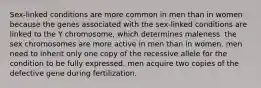 Sex-linked conditions are more common in men than in women because the genes associated with the sex-linked conditions are linked to the Y chromosome, which determines maleness. the sex chromosomes are more active in men than in women. men need to inherit only one copy of the recessive allele for the condition to be fully expressed. men acquire two copies of the defective gene during fertilization.