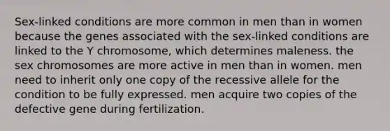 Sex-linked conditions are more common in men than in women because the genes associated with the sex-linked conditions are linked to the Y chromosome, which determines maleness. the sex chromosomes are more active in men than in women. men need to inherit only one copy of the recessive allele for the condition to be fully expressed. men acquire two copies of the defective gene during fertilization.