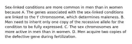 Sex-linked conditions are more common in men than in women because A. The genes associated with the sex-linked conditions are linked to the Y chromosome, which determines maleness. B. Men need to inherit only one copy of the recessive allele for the condition to be fully expressed. C. The sex chromosomes are more active in men than in women. D. Men acquire two copies of the defective gene during fertilization.