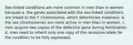 Sex-linked conditions are more common in men than in women because a. the genes associated with the sex-linked conditions are linked to the Y chromosome, which determines maleness. b. the sex chromosomes are more active in men than in women. c. men acquire two copies of the defective gene during fertilization. d. men need to inherit only one copy of the recessive allele for the condition to be fully expressed.