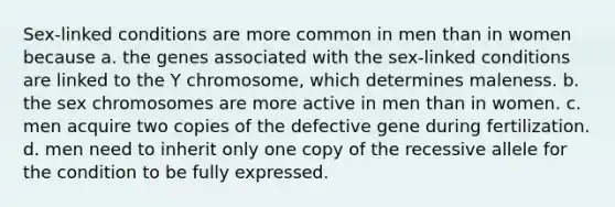 Sex-linked conditions are more common in men than in women because a. the genes associated with the sex-linked conditions are linked to the Y chromosome, which determines maleness. b. the sex chromosomes are more active in men than in women. c. men acquire two copies of the defective gene during fertilization. d. men need to inherit only one copy of the recessive allele for the condition to be fully expressed.