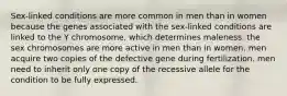 Sex-linked conditions are more common in men than in women because the genes associated with the sex-linked conditions are linked to the Y chromosome, which determines maleness. the sex chromosomes are more active in men than in women. men acquire two copies of the defective gene during fertilization. men need to inherit only one copy of the recessive allele for the condition to be fully expressed.