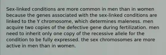 Sex-linked conditions are more common in men than in women because the genes associated with the sex-linked conditions are linked to the Y chromosome, which determines maleness. men acquire two copies of the defective gene during fertilization. men need to inherit only one copy of the recessive allele for the condition to be fully expressed. the sex chromosomes are more active in men than in women.