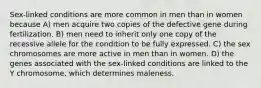 Sex-linked conditions are more common in men than in women because A) men acquire two copies of the defective gene during fertilization. B) men need to inherit only one copy of the recessive allele for the condition to be fully expressed. C) the sex chromosomes are more active in men than in women. D) the genes associated with the sex-linked conditions are linked to the Y chromosome, which determines maleness.