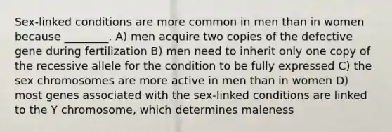 Sex-linked conditions are more common in men than in women because ________. A) men acquire two copies of the defective gene during fertilization B) men need to inherit only one copy of the recessive allele for the condition to be fully expressed C) the sex chromosomes are more active in men than in women D) most genes associated with the sex-linked conditions are linked to the Y chromosome, which determines maleness