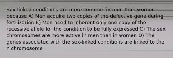 Sex-linked conditions are more common in men than women because A) Men acquire two copies of the defective gene during fertilization B) Men need to inherent only one copy of the recessive allele for the condition to be fully expressed C) The sex chromosomes are more active in men than in women D) The genes associated with the sex-linked conditions are linked to the Y chromosome