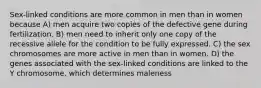 Sex-linked conditions are more common in men than in women because A) men acquire two copies of the defective gene during fertilization. B) men need to inherit only one copy of the recessive allele for the condition to be fully expressed. C) the sex chromosomes are more active in men than in women. D) the genes associated with the sex-linked conditions are linked to the Y chromosome, which determines maleness