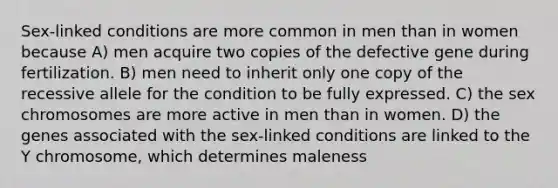 Sex-linked conditions are more common in men than in women because A) men acquire two copies of the defective gene during fertilization. B) men need to inherit only one copy of the recessive allele for the condition to be fully expressed. C) the sex chromosomes are more active in men than in women. D) the genes associated with the sex-linked conditions are linked to the Y chromosome, which determines maleness