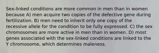 Sex-linked conditions are more common in men than in women because A) men acquire two copies of the defective gene during fertilization. B) men need to inherit only one copy of the recessive allele for the condition to be fully expressed. C) the sex chromosomes are more active in men than in women. D) most genes associated with the sex-linked conditions are linked to the Y chromosome, which determines maleness.