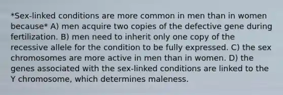 *Sex-linked conditions are more common in men than in women because* A) men acquire two copies of the defective gene during fertilization. B) men need to inherit only one copy of the recessive allele for the condition to be fully expressed. C) the sex chromosomes are more active in men than in women. D) the genes associated with the sex-linked conditions are linked to the Y chromosome, which determines maleness.