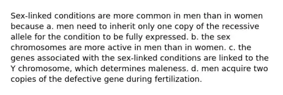 Sex-linked conditions are more common in men than in women because a. men need to inherit only one copy of the recessive allele for the condition to be fully expressed. b. the sex chromosomes are more active in men than in women. c. the genes associated with the sex-linked conditions are linked to the Y chromosome, which determines maleness. d. men acquire two copies of the defective gene during fertilization.