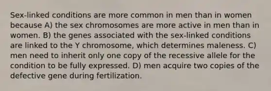 Sex-linked conditions are more common in men than in women because A) the sex chromosomes are more active in men than in women. B) the genes associated with the sex-linked conditions are linked to the Y chromosome, which determines maleness. C) men need to inherit only one copy of the recessive allele for the condition to be fully expressed. D) men acquire two copies of the defective gene during fertilization.