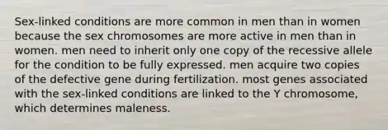 Sex-linked conditions are more common in men than in women because the sex chromosomes are more active in men than in women. men need to inherit only one copy of the recessive allele for the condition to be fully expressed. men acquire two copies of the defective gene during fertilization. most genes associated with the sex-linked conditions are linked to the Y chromosome, which determines maleness.