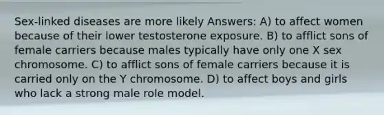 Sex-linked diseases are more likely Answers: A) to affect women because of their lower testosterone exposure. B) to afflict sons of female carriers because males typically have only one X sex chromosome. C) to afflict sons of female carriers because it is carried only on the Y chromosome. D) to affect boys and girls who lack a strong male role model.