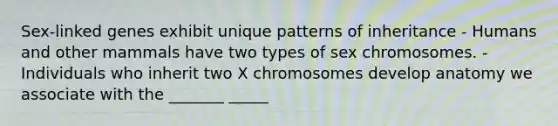 Sex-linked genes exhibit unique patterns of inheritance - Humans and other mammals have two types of sex chromosomes. - Individuals who inherit two X chromosomes develop anatomy we associate with the _______ _____