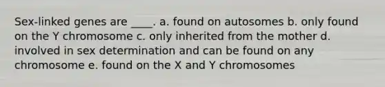 Sex-linked genes are ____. a. found on autosomes b. only found on the Y chromosome c. only inherited from the mother d. involved in sex determination and can be found on any chromosome e. found on the X and Y chromosomes