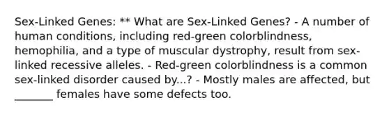 Sex-Linked Genes: ** What are Sex-Linked Genes? - A number of human conditions, including red-green colorblindness, hemophilia, and a type of muscular dystrophy, result from sex-linked recessive alleles. - Red-green colorblindness is a common sex-linked disorder caused by...? - Mostly males are affected, but _______ females have some defects too.