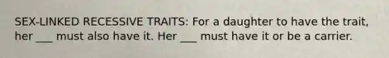 SEX-LINKED RECESSIVE TRAITS: For a daughter to have the trait, her ___ must also have it. Her ___ must have it or be a carrier.