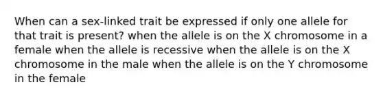 When can a sex-linked trait be expressed if only one allele for that trait is present? when the allele is on the X chromosome in a female when the allele is recessive when the allele is on the X chromosome in the male when the allele is on the Y chromosome in the female