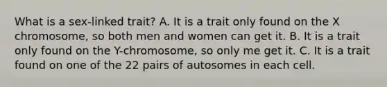 What is a sex-linked trait? A. It is a trait only found on the X chromosome, so both men and women can get it. B. It is a trait only found on the Y-chromosome, so only me get it. C. It is a trait found on one of the 22 pairs of autosomes in each cell.