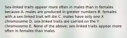 Sex-linked traits appear more often in males than in females because A. males are produced in greater numbers B. females with a sex-linked trait will die C. males have only one X chromosome D. sex-linked traits are carried on the Y chromosome E. None of the above; sex-linked traits appear more often in females than males