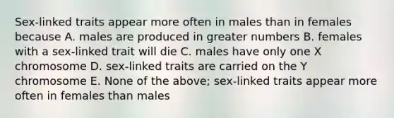 Sex-linked traits appear more often in males than in females because A. males are produced in greater numbers B. females with a sex-linked trait will die C. males have only one X chromosome D. sex-linked traits are carried on the Y chromosome E. None of the above; sex-linked traits appear more often in females than males