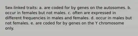 Sex-linked traits: a. are coded for by genes on the autosomes. b. occur in females but not males. c. often are expressed in different frequencies in males and females. d. occur in males but not females. e. are coded for by genes on the Y chromosome only.