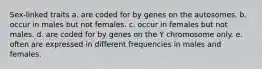 Sex-linked traits a. are coded for by genes on the autosomes. b. occur in males but not females. c. occur in females but not males. d. are coded for by genes on the Y chromosome only. e. often are expressed in different frequencies in males and females.