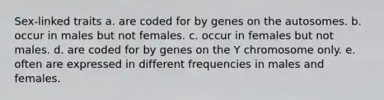 Sex-linked traits a. are coded for by genes on the autosomes. b. occur in males but not females. c. occur in females but not males. d. are coded for by genes on the Y chromosome only. e. often are expressed in different frequencies in males and females.