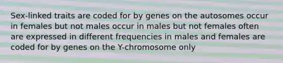 Sex-linked traits are coded for by genes on the autosomes occur in females but not males occur in males but not females often are expressed in different frequencies in males and females are coded for by genes on the Y-chromosome only