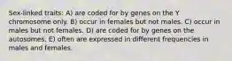 Sex-linked traits: A) are coded for by genes on the Y chromosome only. B) occur in females but not males. C) occur in males but not females. D) are coded for by genes on the autosomes. E) often are expressed in different frequencies in males and females.