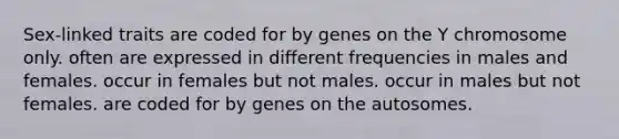 Sex-linked traits are coded for by genes on the Y chromosome only. often are expressed in different frequencies in males and females. occur in females but not males. occur in males but not females. are coded for by genes on the autosomes.