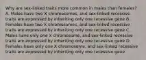 Why are sex-linked traits more common in males than females? A. Males have two X chromosomes, and sex-linked recessive traits are expressed by inheriting only one recessive gene B. Females have two X chromosomes, and sex-linked recessive traits are expressed by inheriting only one recessive gene C. Males have only one X chromosome, and sex-linked recessive traits are expressed by inheriting only one recessive gene D. Females have only one X chromosome, and sex-linked recessive traits are expressed by inheriting only one recessive gene