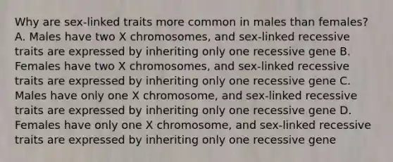 Why are sex-linked traits more common in males than females? A. Males have two X chromosomes, and sex-linked recessive traits are expressed by inheriting only one recessive gene B. Females have two X chromosomes, and sex-linked recessive traits are expressed by inheriting only one recessive gene C. Males have only one X chromosome, and sex-linked recessive traits are expressed by inheriting only one recessive gene D. Females have only one X chromosome, and sex-linked recessive traits are expressed by inheriting only one recessive gene