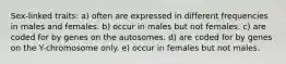 Sex-linked traits: a) often are expressed in different frequencies in males and females. b) occur in males but not females. c) are coded for by genes on the autosomes. d) are coded for by genes on the Y-chromosome only. e) occur in females but not males.