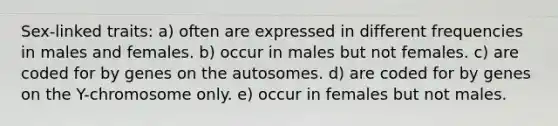 Sex-linked traits: a) often are expressed in different frequencies in males and females. b) occur in males but not females. c) are coded for by genes on the autosomes. d) are coded for by genes on the Y-chromosome only. e) occur in females but not males.