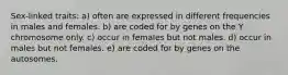 Sex-linked traits: a) often are expressed in different frequencies in males and females. b) are coded for by genes on the Y chromosome only. c) occur in females but not males. d) occur in males but not females. e) are coded for by genes on the autosomes.