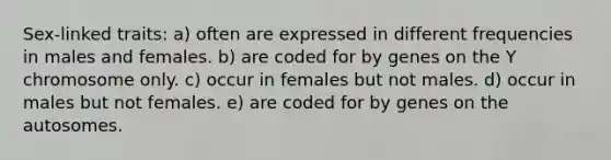 Sex-linked traits: a) often are expressed in different frequencies in males and females. b) are coded for by genes on the Y chromosome only. c) occur in females but not males. d) occur in males but not females. e) are coded for by genes on the autosomes.