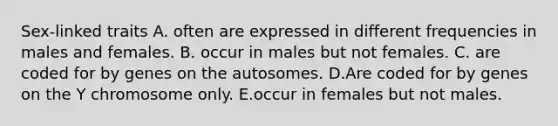 Sex-linked traits A. often are expressed in different frequencies in males and females. B. occur in males but not females. C. are coded for by genes on the autosomes. D.Are coded for by genes on the Y chromosome only. E.occur in females but not males.