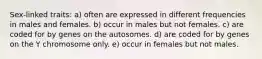 Sex-linked traits: a) often are expressed in different frequencies in males and females. b) occur in males but not females. c) are coded for by genes on the autosomes. d) are coded for by genes on the Y chromosome only. e) occur in females but not males.