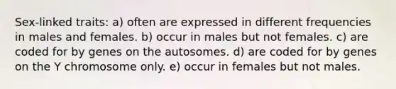 Sex-linked traits: a) often are expressed in different frequencies in males and females. b) occur in males but not females. c) are coded for by genes on the autosomes. d) are coded for by genes on the Y chromosome only. e) occur in females but not males.