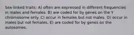 Sex-linked traits: A) often are expressed in different frequencies in males and females. B) are coded for by genes on the Y chromosome only. C) occur in females but not males. D) occur in males but not females. E) are coded for by genes on the autosomes.