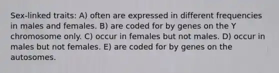 Sex-linked traits: A) often are expressed in different frequencies in males and females. B) are coded for by genes on the Y chromosome only. C) occur in females but not males. D) occur in males but not females. E) are coded for by genes on the autosomes.