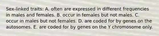 Sex-linked traits: A. often are expressed in different frequencies in males and females. B. occur in females but not males. C. occur in males but not females. D. are coded for by genes on the autosomes. E. are coded for by genes on the Y chromosome only.