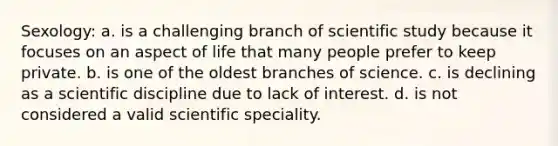 Sexology: a. is a challenging branch of scientific study because it focuses on an aspect of life that many people prefer to keep private. b. is one of the oldest branches of science. c. is declining as a scientific discipline due to lack of interest. d. is not considered a valid scientific speciality.