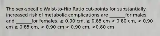 The sex-specific Waist-to-Hip Ratio cut-points for substantially increased risk of metabolic complications are _______for males and _______for females. ≥ 0.90 cm, ≥ 0.85 cm < 0.80 cm, < 0.90 cm ≥ 0.85 cm, < 0.90 cm < 0.90 cm, <0.80 cm