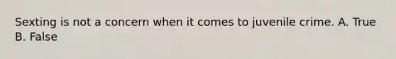 Sexting is not a concern when it comes to juvenile crime. A. True B. False