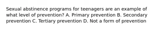 Sexual abstinence programs for teenagers are an example of what level of prevention? A. Primary prevention B. Secondary prevention C. Tertiary prevention D. Not a form of prevention