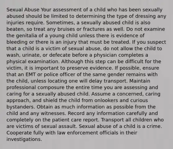 Sexual Abuse Your assessment of a child who has been sexually abused should be limited to determining the type of dressing any injuries require. Sometimes, a sexually abused child is also beaten, so treat any bruises or fractures as well. Do not examine the genitalia of a young child unless there is evidence of bleeding or there is an injury that must be treated. If you suspect that a child is a victim of sexual abuse, do not allow the child to wash, urinate, or defecate before a physician completes a physical examination. Although this step can be difficult for the victim, it is important to preserve evidence. If possible, ensure that an EMT or police officer of the same gender remains with the child, unless locating one will delay transport. Maintain professional composure the entire time you are assessing and caring for a sexually abused child. Assume a concerned, caring approach, and shield the child from onlookers and curious bystanders. Obtain as much information as possible from the child and any witnesses. Record any information carefully and completely on the patient care report. Transport all children who are victims of sexual assault. Sexual abuse of a child is a crime. Cooperate fully with law enforcement officials in their investigations.